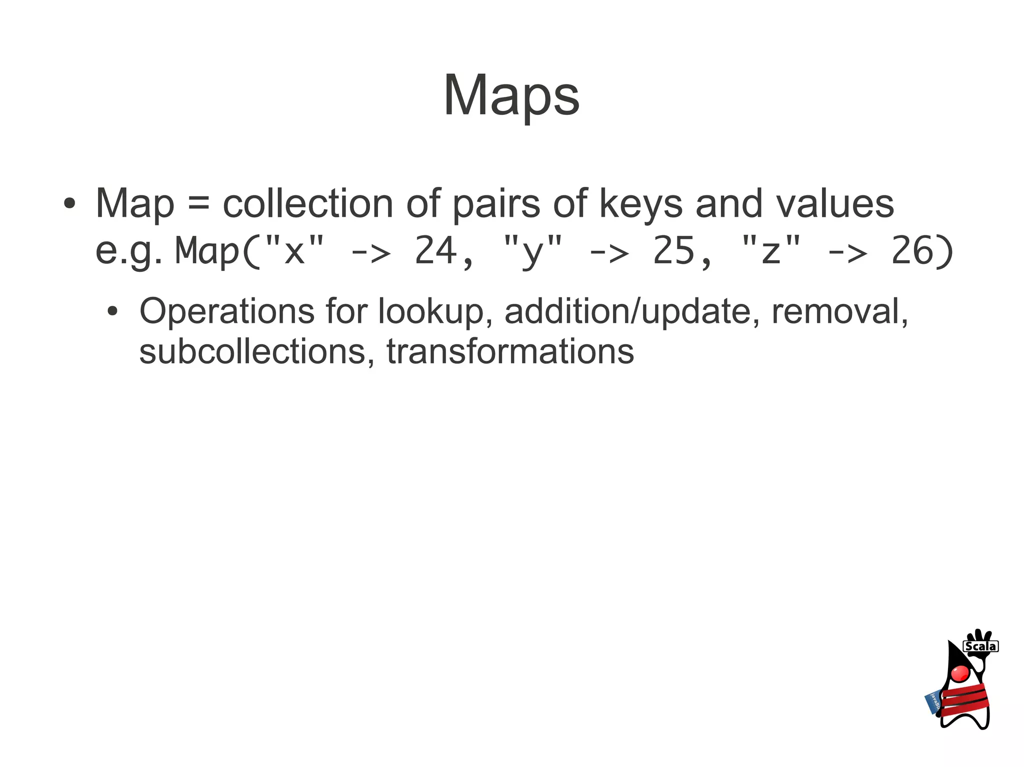 Maps
●   Map = collection of pairs of keys and values
    e.g. Map("x" -> 24, "y" -> 25, "z" -> 26)
    ●   Operations for lookup, addition/update, removal,
        subcollections, transformations
 