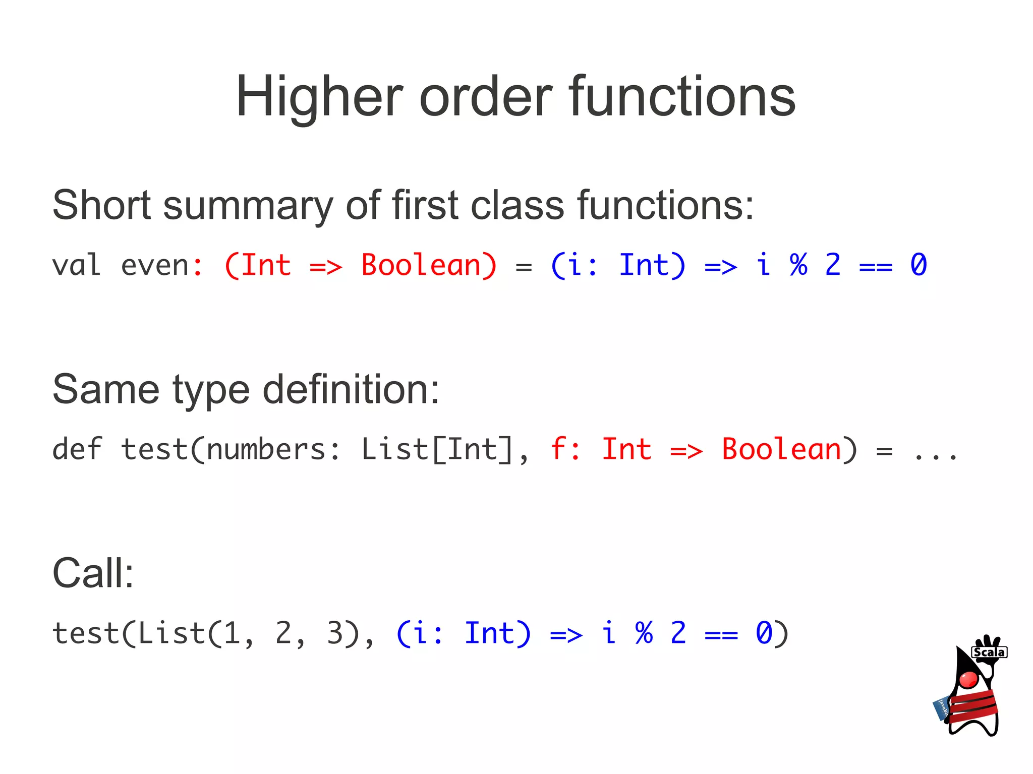 Higher order functions
Short summary of first class functions:
val even: (Int => Boolean) = (i: Int) => i % 2 == 0



Same type definition:
def test(numbers: List[Int], f: Int => Boolean) = ...



Call:
test(List(1, 2, 3), (i: Int) => i % 2 == 0)
 