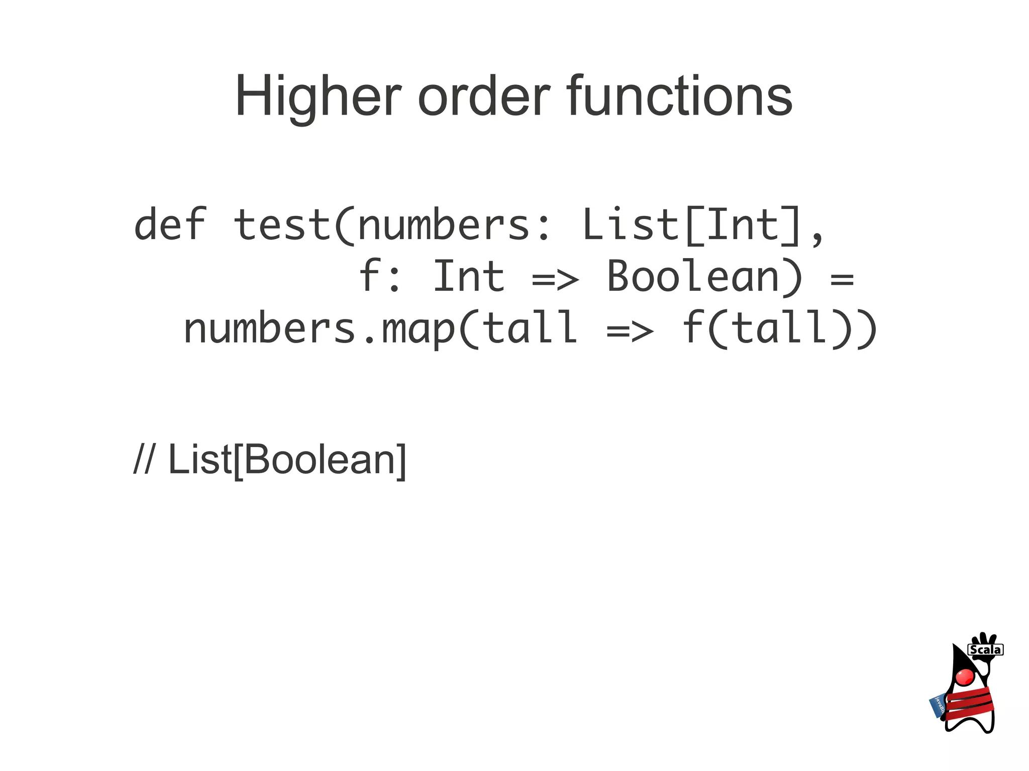 Higher order functions

def test(numbers: List[Int],
         f: Int => Boolean) =
  numbers.map(tall => f(tall))


// List[Boolean]
 