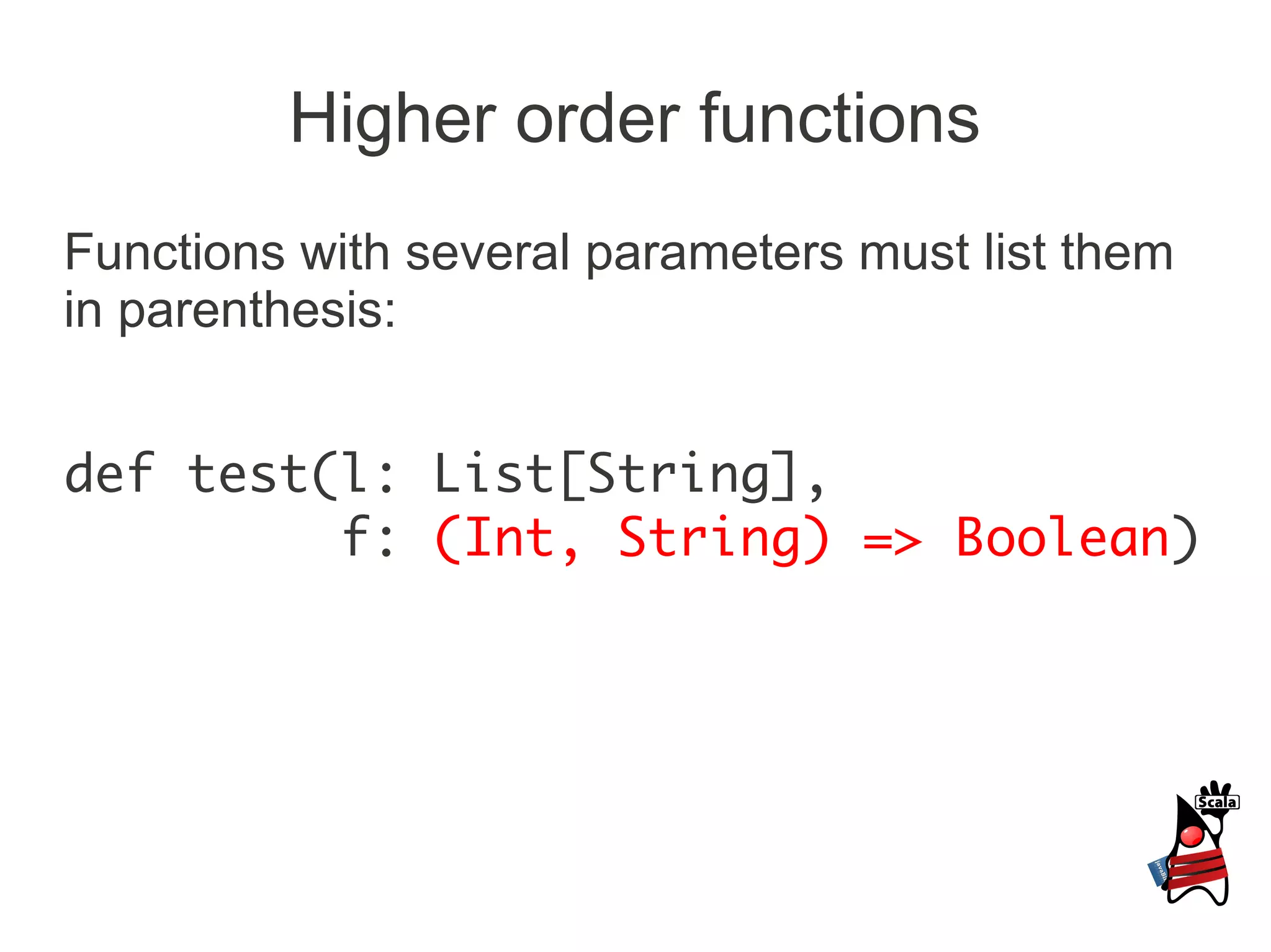 Higher order functions
Functions with several parameters must list them
in parenthesis:


def test(l: List[String],
         f: (Int, String) => Boolean)
 