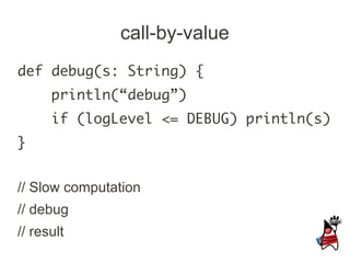 call-by-value
def debug(s: String) {
      println(“debug”)
      if (logLevel <= DEBUG) println(s)
}


// Slow computation
// debug
// result
 