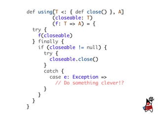 def using[T <: { def close() }, A]
         (closeable: T)
         (f: T => A) = {
  try {
    f(closeable)
  } finally {
    if (closeable != null) {
      try {
        closeable.close()
      }
      catch {
        case e: Exception =>
          // Do something clever!?
      }
    }
  }
}
 