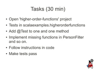 Tasks (30 min)
●   Open 'higher-order-functions' project
●   Tests in scalaexamples.higherorderfunctions
●   Add @Test to one and one method
●   Implement missing functions in PersonFilter
    and so on.
●   Follow instructions in code
●   Make tests pass
 