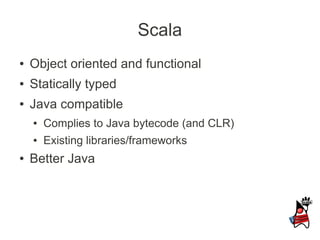 Scala
●   Object oriented and functional
●   Statically typed
●   Java compatible
    ●   Complies to Java bytecode (and CLR)
    ●   Existing libraries/frameworks
●   Better Java
 