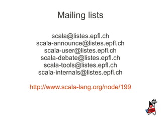 Mailing lists

        scala@listes.epfl.ch
  scala-announce@listes.epfl.ch
     scala-user@listes.epfl.ch
    scala-debate@listes.epfl.ch
     scala-tools@listes.epfl.ch
   scala-internals@listes.epfl.ch

http://www.scala-lang.org/node/199
 