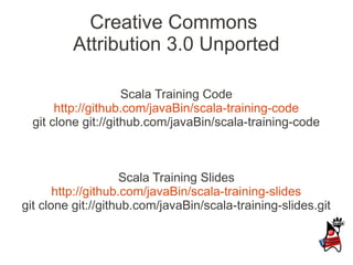 Creative Commons
         Attribution 3.0 Unported

                     Scala Training Code
       http://github.com/javaBin/scala-training-code
  git clone git://github.com/javaBin/scala-training-code



                     Scala Training Slides
       http://github.com/javaBin/scala-training-slides
git clone git://github.com/javaBin/scala-training-slides.git
 