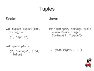 Tuples
Scala:                   Java:

val tuple: Tuple2[Int,   Pair<Integer, String> tuple
  String] =                = new Pair<Integer,
                           String>(1, “apple”)
  (1, “apple”)


val quadruple =
                         ... yeah right... ;-)
  (2, “orange”, 0.5d,
    false)
 