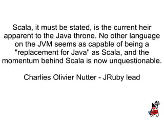 Scala, it must be stated, is the current heir
apparent to the Java throne. No other language
   on the JVM seems as capable of being a
   "replacement for Java" as Scala, and the
momentum behind Scala is now unquestionable.

      Charlies Olivier Nutter - JRuby lead
 
