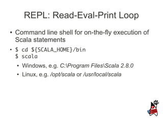 REPL: Read-Eval-Print Loop
●   Command line shell for on-the-fly execution of
    Scala statements
●
    $ cd ${SCALA_HOME}/bin
    $ scala
    ●   Windows, e.g. C:Program FilesScala 2.8.0
    ●   Linux, e.g. /opt/scala or /usr/local/scala
 
