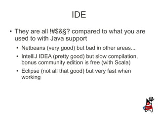IDE
●   They are all !#$&§? compared to what you are
    used to with Java support
    ●   Netbeans (very good) but bad in other areas...
    ●   IntelliJ IDEA (pretty good) but slow compilation,
        bonus community edition is free (with Scala)
    ●   Eclipse (not all that good) but very fast when
        working
 