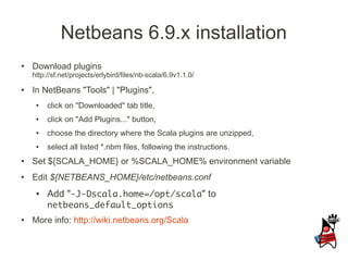 Netbeans 6.9.x installation
●   Download plugins
    http://sf.net/projects/erlybird/files/nb-scala/6.9v1.1.0/
●   In NetBeans "Tools" | "Plugins",
     ●   click on "Downloaded" tab title,
     ●   click on "Add Plugins..." button,
     ●   choose the directory where the Scala plugins are unzipped,
     ●   select all listed *.nbm files, following the instructions.
●   Set ${SCALA_HOME} or %SCALA_HOME% environment variable
●   Edit ${NETBEANS_HOME}/etc/netbeans.conf
     ●   Add "-J-Dscala.home=/opt/scala" to
         netbeans_default_options
●   More info: http://wiki.netbeans.org/Scala
 