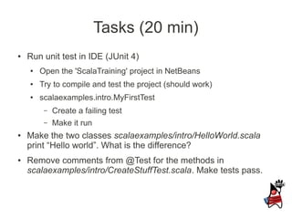 Tasks (20 min)
●   Run unit test in IDE (JUnit 4)
    ●   Open the 'ScalaTraining' project in NetBeans
    ●   Try to compile and test the project (should work)
    ●   scalaexamples.intro.MyFirstTest
         –   Create a failing test
         –   Make it run
●   Make the two classes scalaexamples/intro/HelloWorld.scala
    print “Hello world”. What is the difference?
●   Remove comments from @Test for the methods in
    scalaexamples/intro/CreateStuffTest.scala. Make tests pass.
 