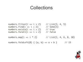 Collections


numbers.filter(i =>   i   > 2)   //   List(3, 4, 5)
numbers.find(i => i   >   2)     //   Some(3)
numbers.exists(i =>   i   > 2)   //   true
numbers.forall(i =>   i   > 2)   //   false

numbers.map(i => i * 2)          // List(2, 4, 6, 8, 10)

numbers.foldLeft(0) { (a, b) => a + b }          // 15
 