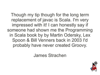 Though my tip though for the long term
  replacement of javac is Scala. I'm very
   impressed with it! I can honestly say if
someone had shown me the Programming
 in Scala book by by Martin Odersky, Lex
   Spoon & Bill Venners back in 2003 I'd
    probably have never created Groovy.

             James Strachen
 