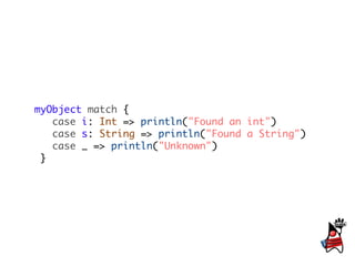 myObject match {
   case i: Int => println("Found an int")
   case s: String => println("Found a String")
   case _ => println("Unknown")
 }
 