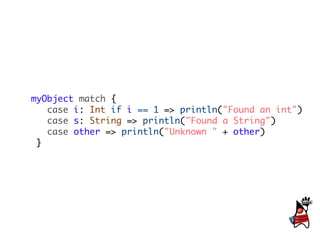 myObject match {
   case i: Int if i == 1 => println("Found an int")
   case s: String => println("Found a String")
   case other => println("Unknown " + other)
 }
 