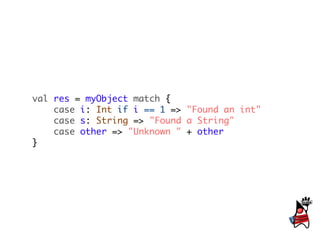 val res = myObject match {
    case i: Int if i == 1 => "Found an int"
    case s: String => "Found a String"
    case other => "Unknown " + other
}
 