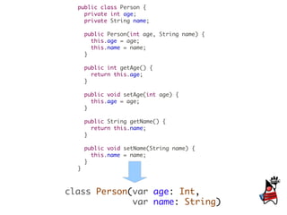 public class Person {
    private int age;
    private String name;

      public Person(int age, String name) {
        this.age = age;
        this.name = name;
      }

      public int getAge() {
        return this.age;
      }

      public void setAge(int age) {
        this.age = age;
      }

      public String getName() {
        return this.name;
      }

      public void setName(String name) {
        this.name = name;
      }
  }



class Person(var age: Int,
             var name: String)
 