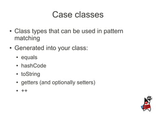 Case classes
●   Class types that can be used in pattern
    matching
●   Generated into your class:
    ●   equals
    ●   hashCode
    ●   toString
    ●   getters (and optionally setters)
    ●   ++
 