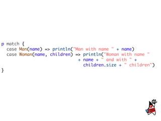 p match {
  case Man(name) => println("Man with name " + name)
  case Woman(name, children) => println("Woman with name "
                              + name + " and with " +
                                children.size + " children")
}
 
