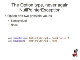 The Option type, never again
           NullPointerException
●   Option has two possible values
    ●   Some(value)
    ●   None



    val someOption: Option[String] = Some("value")
    val noOption:   Option[String] = None
 