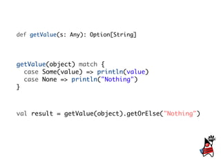 def getValue(s: Any): Option[String]




getValue(object) match {
  case Some(value) => println(value)
  case None => println("Nothing")
}



val result = getValue(object).getOrElse("Nothing")
 