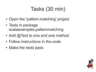 Tasks (30 min)
●   Open the 'pattern-matching' project
●   Tests in package
    scalaexamples.patternmatching
●   Add @Test to one and one method
●   Follow instructions in the code
●   Make the tests pass
 