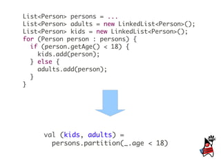 List<Person> persons = ...
List<Person> adults = new LinkedList<Person>();
List<Person> kids = new LinkedList<Person>();
for (Person person : persons) {
  if (person.getAge() < 18) {
    kids.add(person);
  } else {
    adults.add(person);
  }
}




     val (kids, adults) =
       persons.partition(_.age < 18)
 