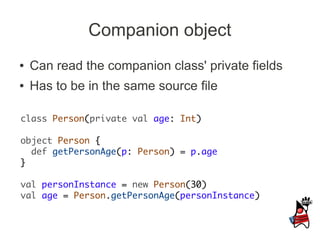 Companion object
●   Can read the companion class' private fields
●   Has to be in the same source file

class Person(private val age: Int)

object Person {
  def getPersonAge(p: Person) = p.age
}

val personInstance = new Person(30)
val age = Person.getPersonAge(personInstance)
 