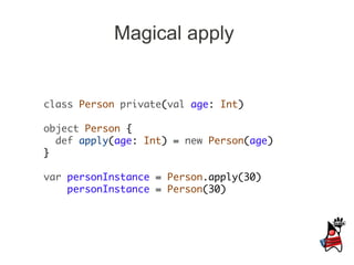 Magical apply


class Person private(val age: Int)

object Person {
  def apply(age: Int) = new Person(age)
}

var personInstance = Person.apply(30)
    personInstance = Person(30)
 