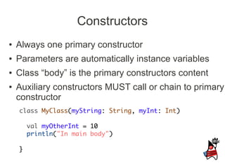 Constructors
●   Always one primary constructor
●   Parameters are automatically instance variables
●   Class “body” is the primary constructors content
●   Auxiliary constructors MUST call or chain to primary
    constructor
    class MyClass(myString: String, myInt: Int)

        val myOtherInt = 10
        println("In main body")

    }
 