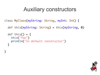 Auxiliary constructors
class MyClass(myString: String, myInt: Int) {

    def this(myString: String) = this(myString, 0)

    def this() = {
      this("foo")
      println("In default constructor")
    }

}
 