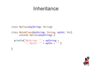 Inheritance


class MyClass(myString: String)

class MySubClass(myString: String, myInt: Int)
      extends MyClass(myString) {

    println("MyString: '" + myString +
            "', MyInt: '" + myInt + "'")

}
 