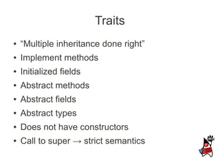 Traits
●   “Multiple inheritance done right”
●   Implement methods
●   Initialized fields
●   Abstract methods
●   Abstract fields
●   Abstract types
●   Does not have constructors
●   Call to super → strict semantics
 