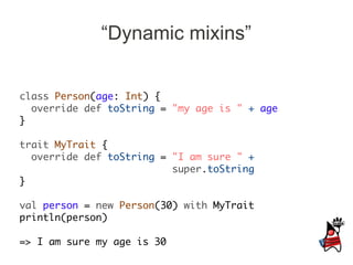 “Dynamic mixins”


class Person(age: Int) {
  override def toString = "my age is " + age
}

trait MyTrait {
  override def toString = "I am sure " +
                          super.toString
}

val person = new Person(30) with MyTrait
println(person)

=> I am sure my age is 30
 