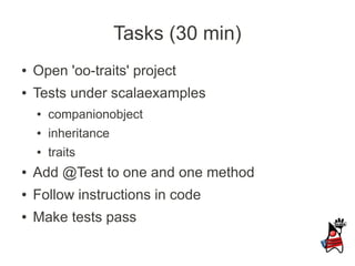 Tasks (30 min)
●   Open 'oo-traits' project
●   Tests under scalaexamples
    ●   companionobject
    ●   inheritance
    ●   traits
●   Add @Test to one and one method
●   Follow instructions in code
●   Make tests pass
 
