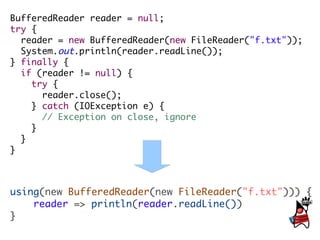 BufferedReader reader = null;
try {
  reader = new BufferedReader(new FileReader("f.txt"));
  System.out.println(reader.readLine());
} finally {
  if (reader != null) {
    try {
      reader.close();
    } catch (IOException e) {
      // Exception on close, ignore
    }
  }
}



using(new BufferedReader(new FileReader("f.txt"))) {
    reader => println(reader.readLine())
}
 