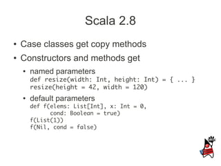 Scala 2.8
●   Case classes get copy methods
●   Constructors and methods get
    ●   named parameters
        def resize(width: Int, height: Int) = { ... }
        resize(height = 42, width = 120)
    ●   default parameters
        def f(elems: List[Int], x: Int = 0,
              cond: Boolean = true)
        f(List(1))
        f(Nil, cond = false)
 
