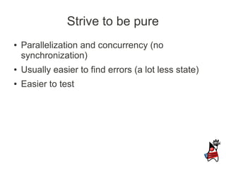 Strive to be pure
●   Parallelization and concurrency (no
    synchronization)
●   Usually easier to find errors (a lot less state)
●   Easier to test
 