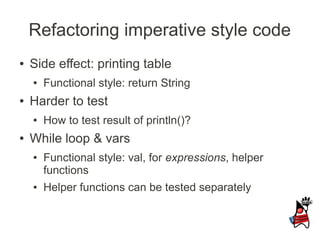 Refactoring imperative style code
●   Side effect: printing table
    ●   Functional style: return String
●   Harder to test
    ●   How to test result of println()?
●   While loop & vars
    ●   Functional style: val, for expressions, helper
        functions
    ●   Helper functions can be tested separately
 