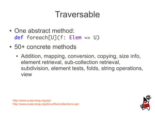 Traversable
●    One abstract method:
     def foreach[U](f: Elem => U)
●    50+ concrete methods
      ●   Addition, mapping, conversion, copying, size info,
          element retrieval, sub-collection retrieval,
          subdivision, element tests, folds, string operations,
          view



    http://www.scala-lang.org/api/
    http://www.scala-lang.org/docu/files/collections-api/
 