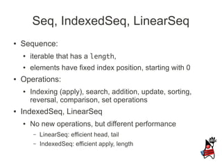 Seq, IndexedSeq, LinearSeq
●   Sequence:
    ●   iterable that has a length,
    ●   elements have fixed index position, starting with 0
●   Operations:
    ●   Indexing (apply), search, addition, update, sorting,
        reversal, comparison, set operations
●   IndexedSeq, LinearSeq
    ●   No new operations, but different performance
         –   LinearSeq: efficient head, tail
         –   IndexedSeq: efficient apply, length
 