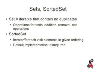 Sets, SortedSet
●   Set = iterable that contain no duplicates
    ●   Operations for tests, addition, removal, set
        operations
●   SortedSet
    ●   Iterator/foreach visit elements in given ordering
    ●   Default implementation: binary tree
 