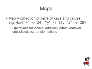 Maps
●   Map = collection of pairs of keys and values
    e.g. Map("x" -> 24, "y" -> 25, "z" -> 26)
    ●   Operations for lookup, addition/update, removal,
        subcollections, transformations
 