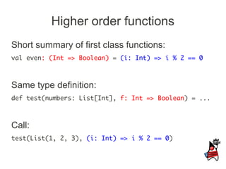 Higher order functions
Short summary of first class functions:
val even: (Int => Boolean) = (i: Int) => i % 2 == 0



Same type definition:
def test(numbers: List[Int], f: Int => Boolean) = ...



Call:
test(List(1, 2, 3), (i: Int) => i % 2 == 0)
 