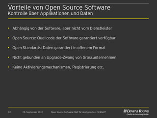 Vorteile von Open Source Software
Kontrolle über Applikationen und Daten


• Abhängig von der Software, aber nicht vom Dienstleister

• Open Source: Quellcode der Software garantiert verfügbar

• Open Standards: Daten garantiert in offenem Format

• Nicht gebunden an Upgrade-Zwang von Grossunternehmen

• Keine Aktivierungsmechanismen, Registrierung etc.




12     15. September 2010   Open Source Software: Reif für den typischen CH KMU?
 