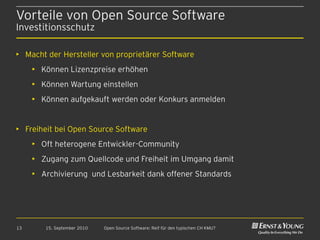 Vorteile von Open Source Software
Investitionsschutz

• Macht der Hersteller von proprietärer Software
     • Können Lizenzpreise erhöhen
     • Können Wartung einstellen
     • Können aufgekauft werden oder Konkurs anmelden


• Freiheit bei Open Source Software
     • Oft heterogene Entwickler-Community
     • Zugang zum Quellcode und Freiheit im Umgang damit
     • Archivierung und Lesbarkeit dank offener Standards




13      15. September 2010   Open Source Software: Reif für den typischen CH KMU?
 