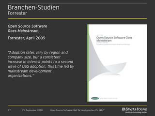 Branchen-Studien
Forrester

Open Source Software
Goes Mainstream,
Forrester, April 2009


“Adoption rates vary by region and
company size, but a consistent
increase in interest points to a second
wave of OSS adoption, this time led by
mainstream development
organizations.“




17      15. September 2010   Open Source Software: Reif für den typischen CH KMU?
 