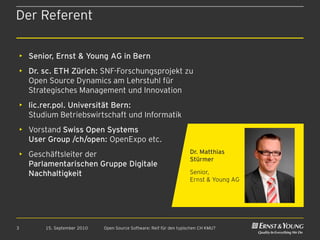 Der Referent

    • Senior, Ernst & Young AG in Bern
    • Dr. sc. ETH Zürich: SNF-Forschungsprojekt zu
      Open Source Dynamics am Lehrstuhl für
      Strategisches Management und Innovation
    • lic.rer.pol. Universität Bern:
      Studium Betriebswirtschaft und Informatik
    • Vorstand Swiss Open Systems
      User Group /ch/open: OpenExpo etc.
    • Geschäftsleiter der                                               Dr. Matthias
                                                                        Stürmer
      Parlamentarischen Gruppe Digitale
      Nachhaltigkeit                                                    Senior,
                                                                        Ernst & Young AG




3          15. September 2010   Open Source Software: Reif für den typischen CH KMU?
 