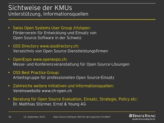Sichtweise der KMUs
Unterstützung, Informationsquellen

• Swiss Open Systems User Group /ch/open:
  Förderverein für Entwicklung und Einsatz von
  Open Source Software in der Schweiz

• OSS Directory www.ossdirectory.ch:
  Verzeichnis von Open Source Dienstleistungsfirmen

• OpenExpo www.openexpo.ch:
  Messe- und Konferenzveranstaltung für Open Source-Lösungen

• OSS Best Practice Group:
  Arbeitsgruppe für professionellen Open Source-Einsatz

• Zahlreiche weitere Initiativen und Informationsquellen:
  Vereinswebsite www.ch-open.ch

• Beratung für Open Source Evaluation, Einsatz, Strategie, Policy etc:
  Dr. Matthias Stürmer, Ernst & Young AG

34      15. September 2010   Open Source Software: Reif für den typischen CH KMU?
 